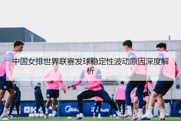 中国女排世界联赛发球稳定性波动原因深度解析
